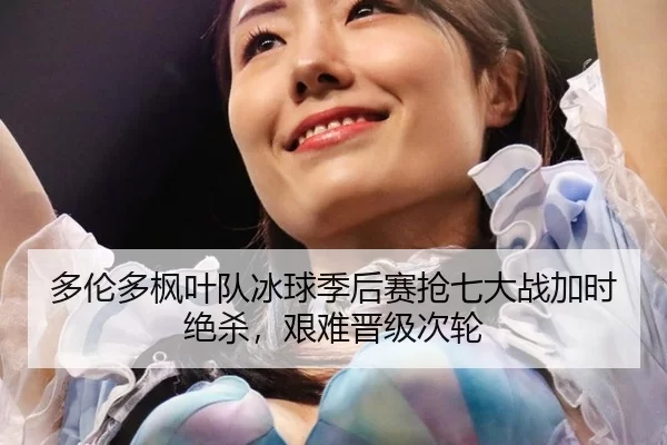 多伦多枫叶队冰球季后赛抢七大战加时绝杀，艰难晋级次轮