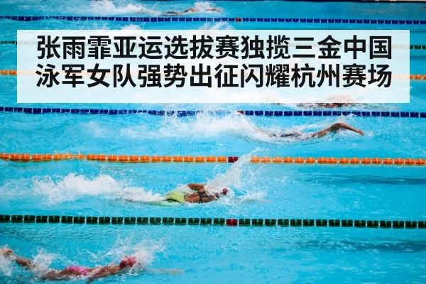 张雨霏亚运选拔赛独揽三金中国泳军女队强势出征闪耀杭州赛场